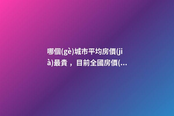 哪個(gè)城市平均房價(jià)最貴，目前全國房價(jià)最高城市排名有誰了解